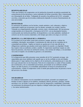 RESPONSABILIDAD
Valor que fortalece mi compromiso con la institución al ponerlo en práctica asumiendo las
consecuencias de las decisiones o actos realizados de forma consciente, libre e intencionada
en el desempeño de mi labor. Trabajando de acuerdo a las políticas de la ULC, actuando
con ética, consciente que de mi ardua colaboración depende el correcto funcionamiento de
esta universidad.
HONESTIDAD.
Es armonizar las palabras con los hechos, siendo auténtico, real, coherente y objetivo
expresando respeto por mi persona y por los demás, actuando con verdad y justicia.
Teniendo un comportamiento adecuado, correcto, justo y desinteresado. Ser una persona
comprometida con el desarrollo y el progreso de la ULC, con un desempeño honesto,
construyendo una institución pacífica, sin desperdicios y con más esplendor, mediante el
correcto uso de los recursos materiales y del tiempo que estén a mi cargo y/o servicio.
RESPETO A LA DIGNIDAD DE LA PERSONA
Es la actitud con la que debo contar para reconocer, aceptar, apreciar y valorar las
cualidades, ideologías, necesidades y sentimientos de cada uno de los miembros de la
comunidad universitaria. Implica un interés no egoísta por el otro más allá de las
obligaciones explícitas que puedan existir para tratarlo de acuerdo a su dignidad. Donde
hay respeto reina un ambiente cordial y amable. Es importante manifestar respeto no sólo
hacia las personas, sino hacia la institución misma, a las normas de trabajo y a la autoridad.
Así como el respeto a la sociedad en general y a la naturaleza.
COMPROMISO
Es la disposición que debo presentar como miembro de la ULC poniendo en juego mis
capacidades para sacar adelante todo aquello que se me ha confiado en mis actividades
diarias para el logro óptimo de los objetivos de la institución, esforzándome por ir más allá
de lo que está previsto en mis funciones. Parte de mi compromiso es cuidar el buen nombre
de la institución y de su comunidad universitaria, procurando así un ambiente amable.
Dejar a un lado la pereza y la comodidad, aplicándome en buscar la actualización de
conocimientos, viendo el compromiso como el medio para perfeccionar mi persona a través
del servicio a los demás.
SOLIDARIDAD
Es colaborar mutuamente con mi comunidad universitaria, actuando con empatía para
brindar la mano a alguien en los ámbitos: estudiantil, laboral, personal y familiar, cuando
necesiten o no, mi ayuda. Logrando un alto nivel de integración y estabilidad. Generando
un sentimiento de pertenencia que nos impulse a trabajar unidos para logro del bien común
y las metas institucionales.
 