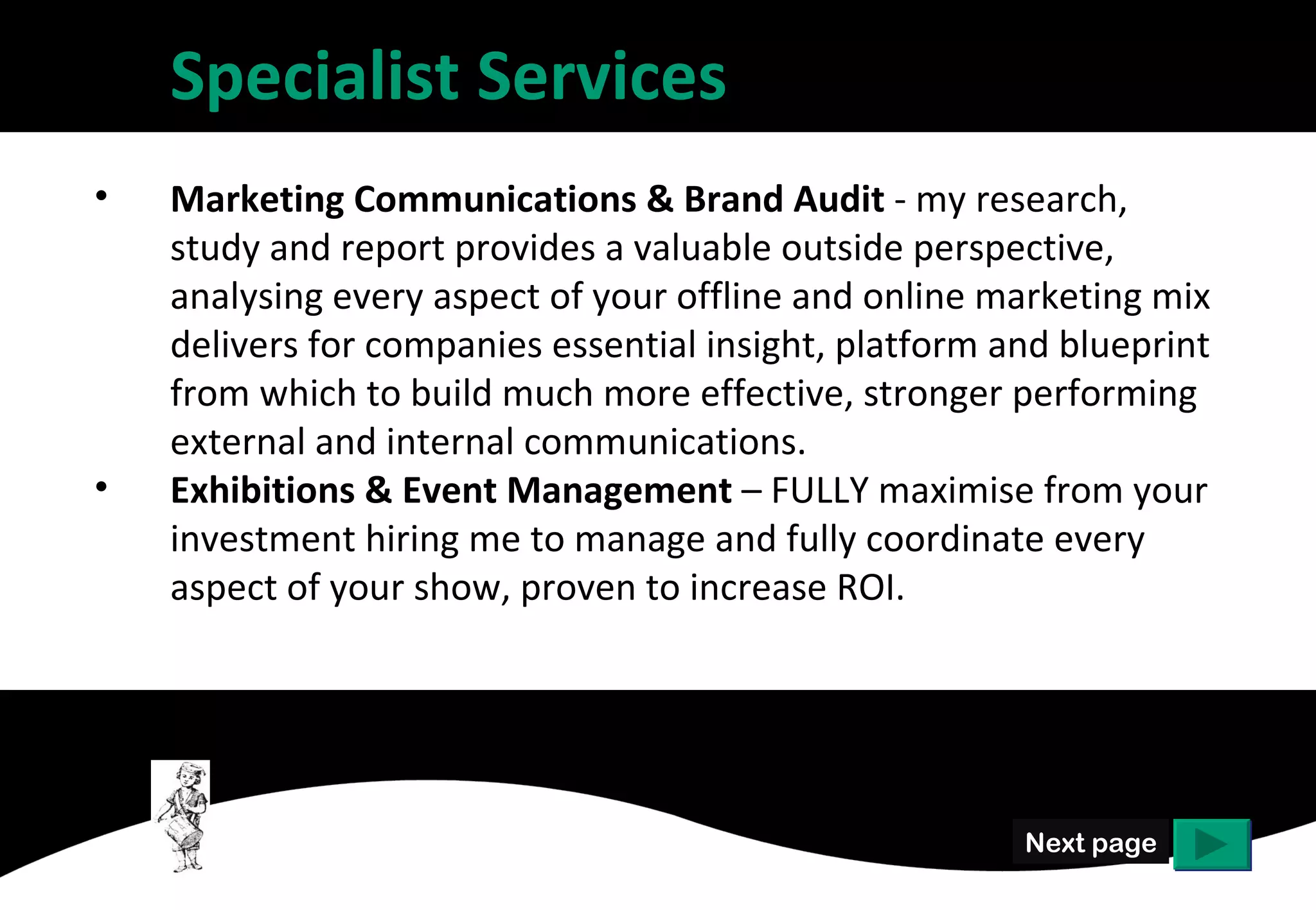 Specialist Services
•   Marketing Communications & Brand Audit - my research,
    study and report provides a valuable outside perspective,
    analysing every aspect of your offline and online marketing mix
    delivers for companies essential insight, platform and blueprint
    from which to build much more effective, stronger performing
    external and internal communications.
•   Exhibitions & Event Management – FULLY maximise from your
    investment hiring me to manage and fully coordinate every
    aspect of your show, proven to increase ROI.




                                                        Next page
 