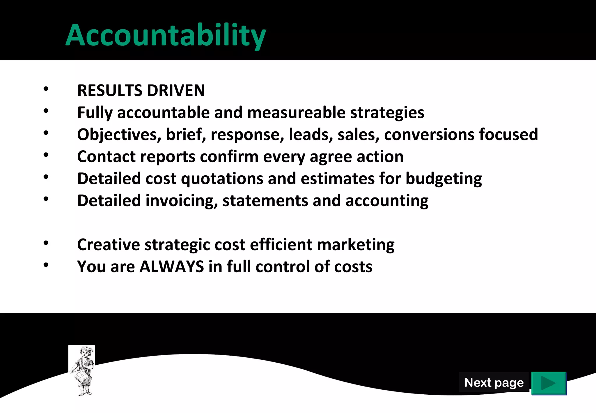 Accountability
•   RESULTS DRIVEN
•   Fully accountable and measureable strategies
•   Objectives, brief, response, leads, sales, conversions focused
•   Contact reports confirm every agree action
•   Detailed cost quotations and estimates for budgeting
•   Detailed invoicing, statements and accounting

•   Creative strategic cost efficient marketing
•   You are ALWAYS in full control of costs




                                                        Next page
 