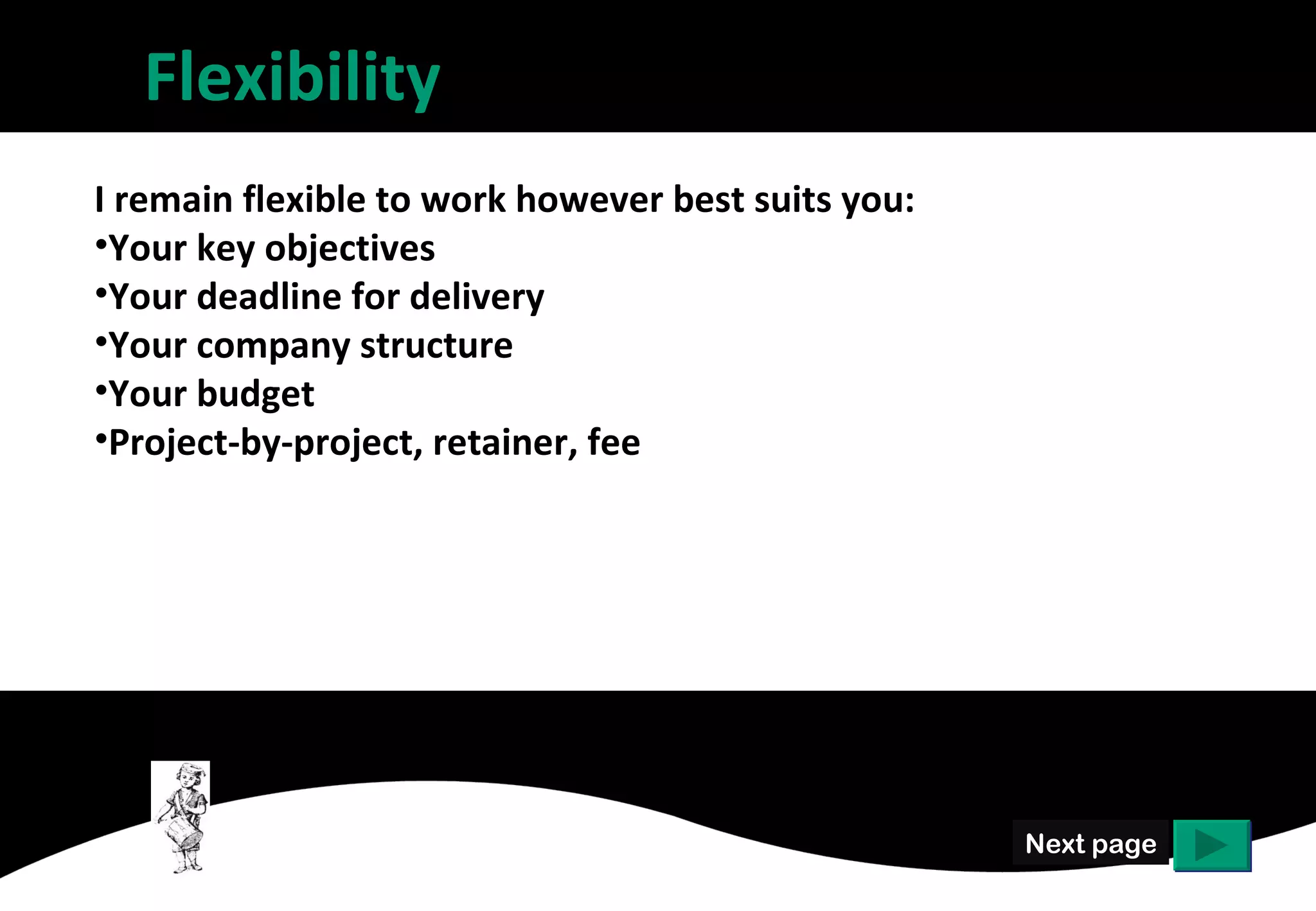 Flexibility
I remain flexible to work however best suits you:
• Your key objectives
• Your deadline for delivery
• Your company structure
• Your budget
• Project-by-project, retainer, fee




                                                    Next page
 