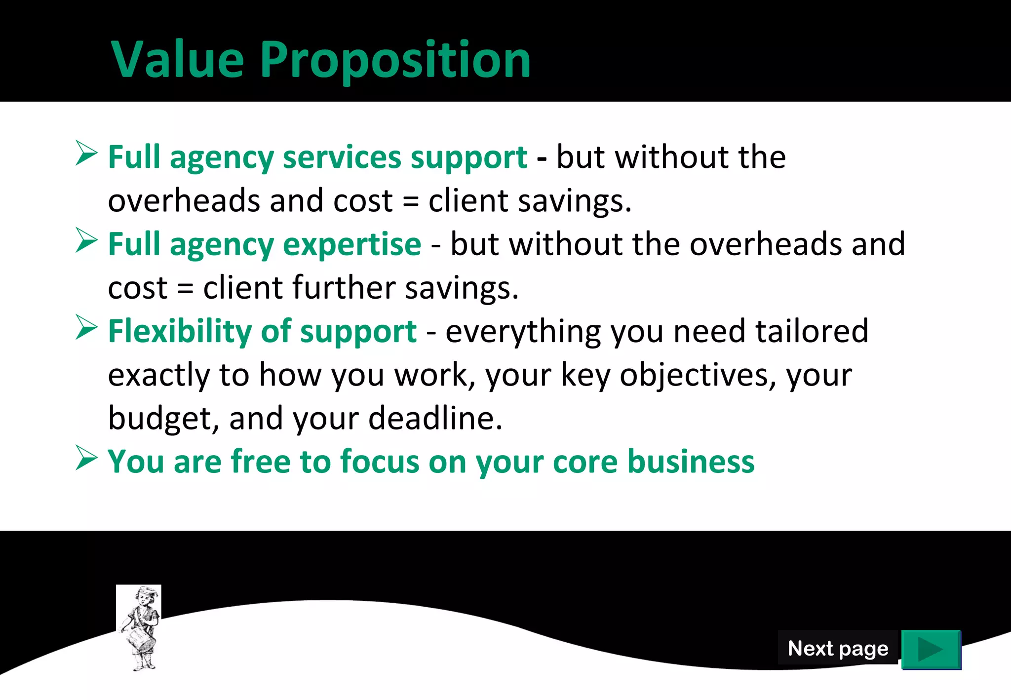 Value Proposition
 Full agency services support - but without the
  overheads and cost = client savings.
 Full agency expertise - but without the overheads and
  cost = client further savings.
 Flexibility of support - everything you need tailored
  exactly to how you work, your key objectives, your
  budget, and your deadline.
 You are free to focus on your core business




                                               Next page
 