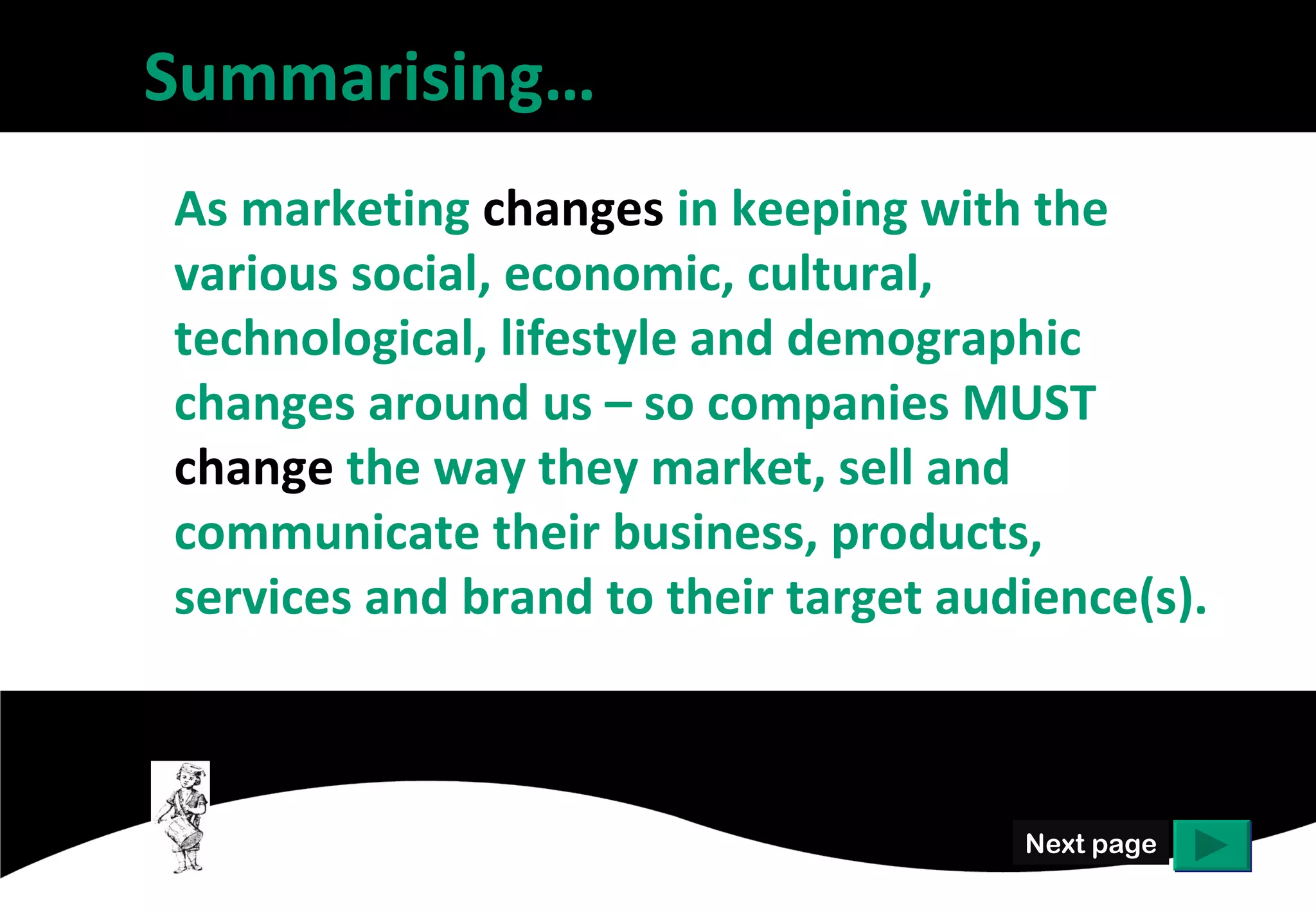 Summarising…
As marketing changes in keeping with the
various social, economic, cultural,
technological, lifestyle and demographic
changes around us – so companies MUST
change the way they market, sell and
communicate their business, products,
services and brand to their target audience(s).



                                      Next page
 