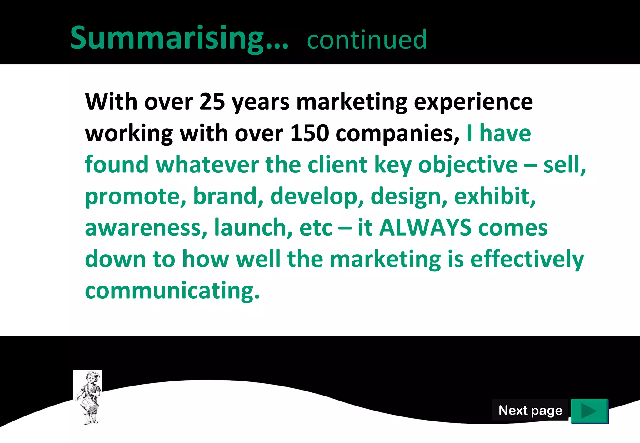 Summarising… continued
With over 25 years marketing experience
working with over 150 companies, I have
found whatever the client key objective – sell,
promote, brand, develop, design, exhibit,
awareness, launch, etc – it ALWAYS comes
down to how well the marketing is effectively
communicating.



                                      Next page
 