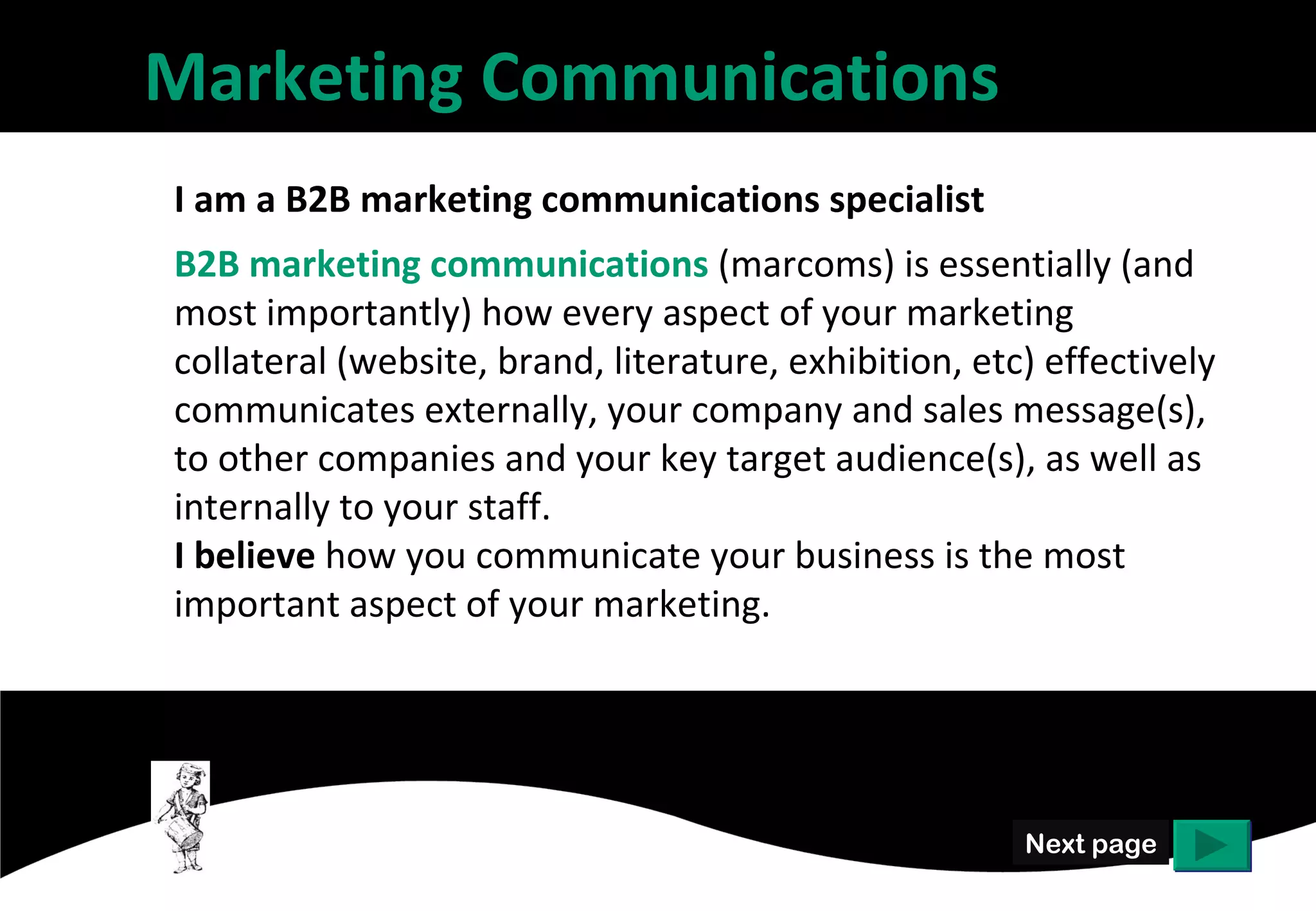 Marketing Communications
I am a B2B marketing communications specialist
B2B marketing communications (marcoms) is essentially (and
most importantly) how every aspect of your marketing
collateral (website, brand, literature, exhibition, etc) effectively
communicates externally, your company and sales message(s),
to other companies and your key target audience(s), as well as
internally to your staff.
I believe how you communicate your business is the most
important aspect of your marketing.




                                                        Next page
 