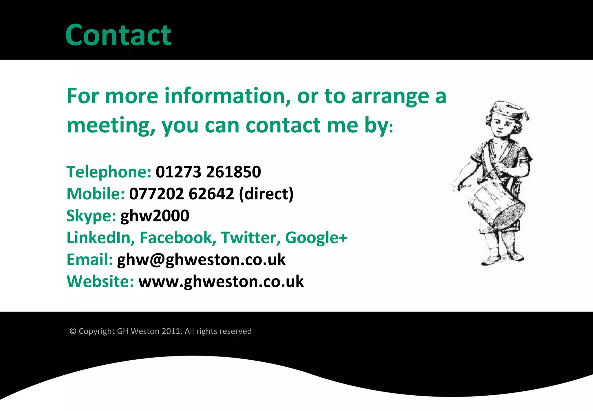 Contact
For more information, or to arrange a
meeting, you can contact me by:
Telephone: 01273 261850
Mobile: 077202 62642 (direct)
Skype: ghw2000
LinkedIn, Facebook, Twitter, Google+
Email: ghw@ghweston.co.uk
Website: www.ghweston.co.uk

© Copyright GH Weston 2011. All rights reserved
 