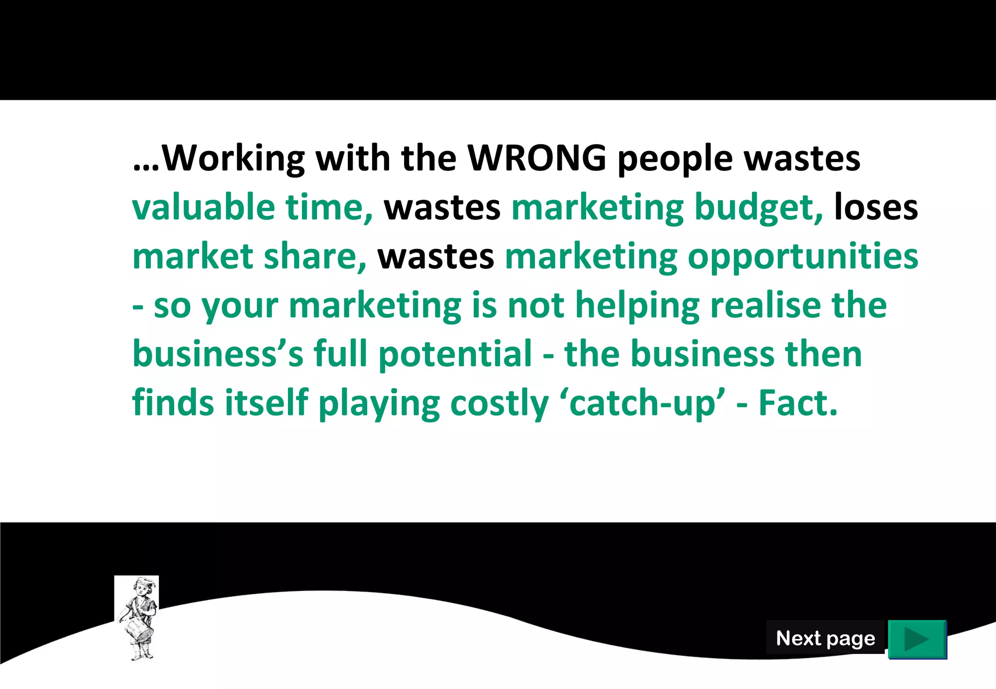 …Working with the WRONG people wastes
valuable time, wastes marketing budget,
market share, marketing opportunities - and
your overall marketing mix may only be firing
on 3 cylinders so your business is not realising
its full potential.




                                       Next page
 