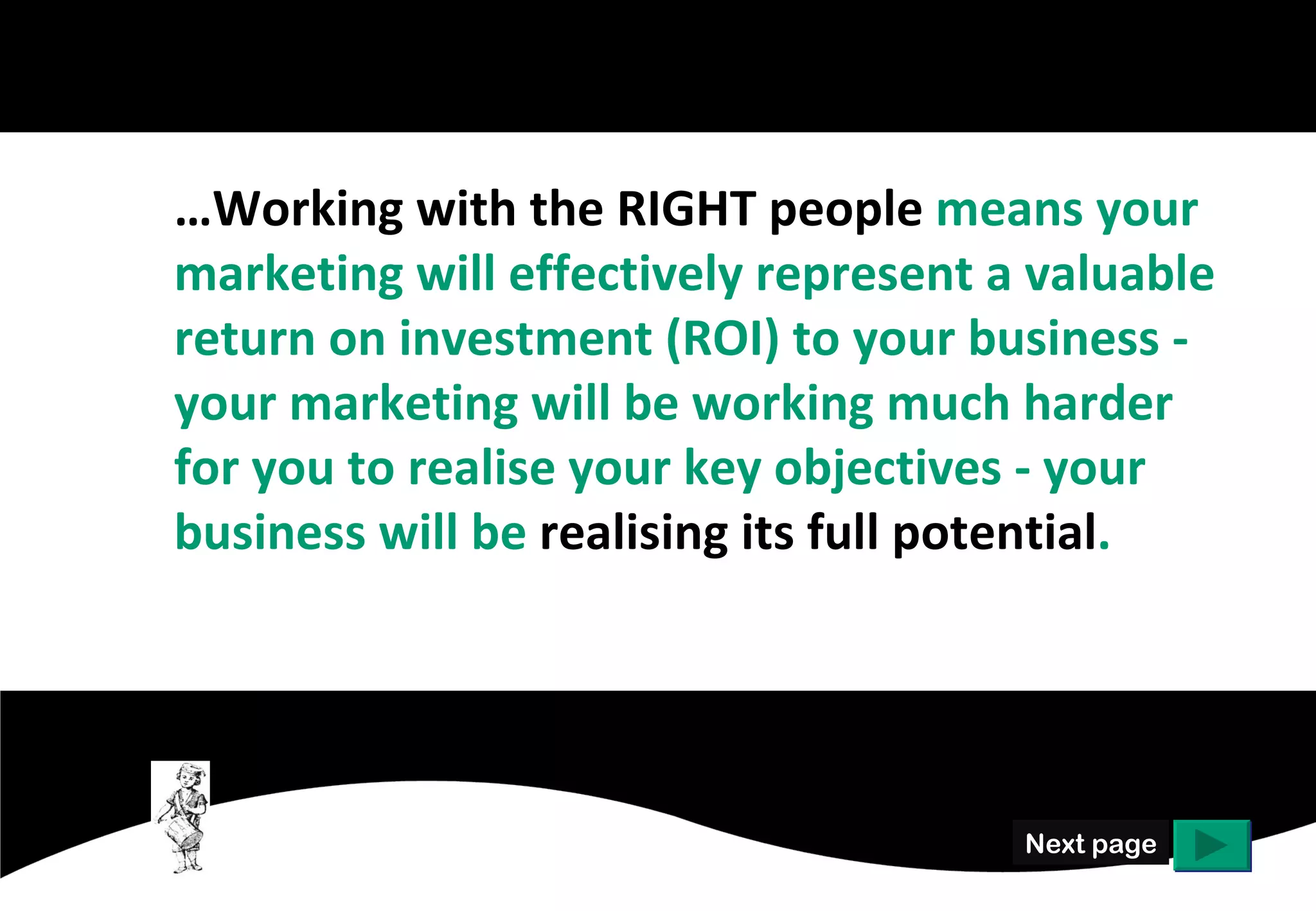 …Working with the RIGHT people means your
marketing will represent to your business a
valuable return on investment (ROI) and will
be working much harder for you to realise
your key objectives.




                                    Next page
 