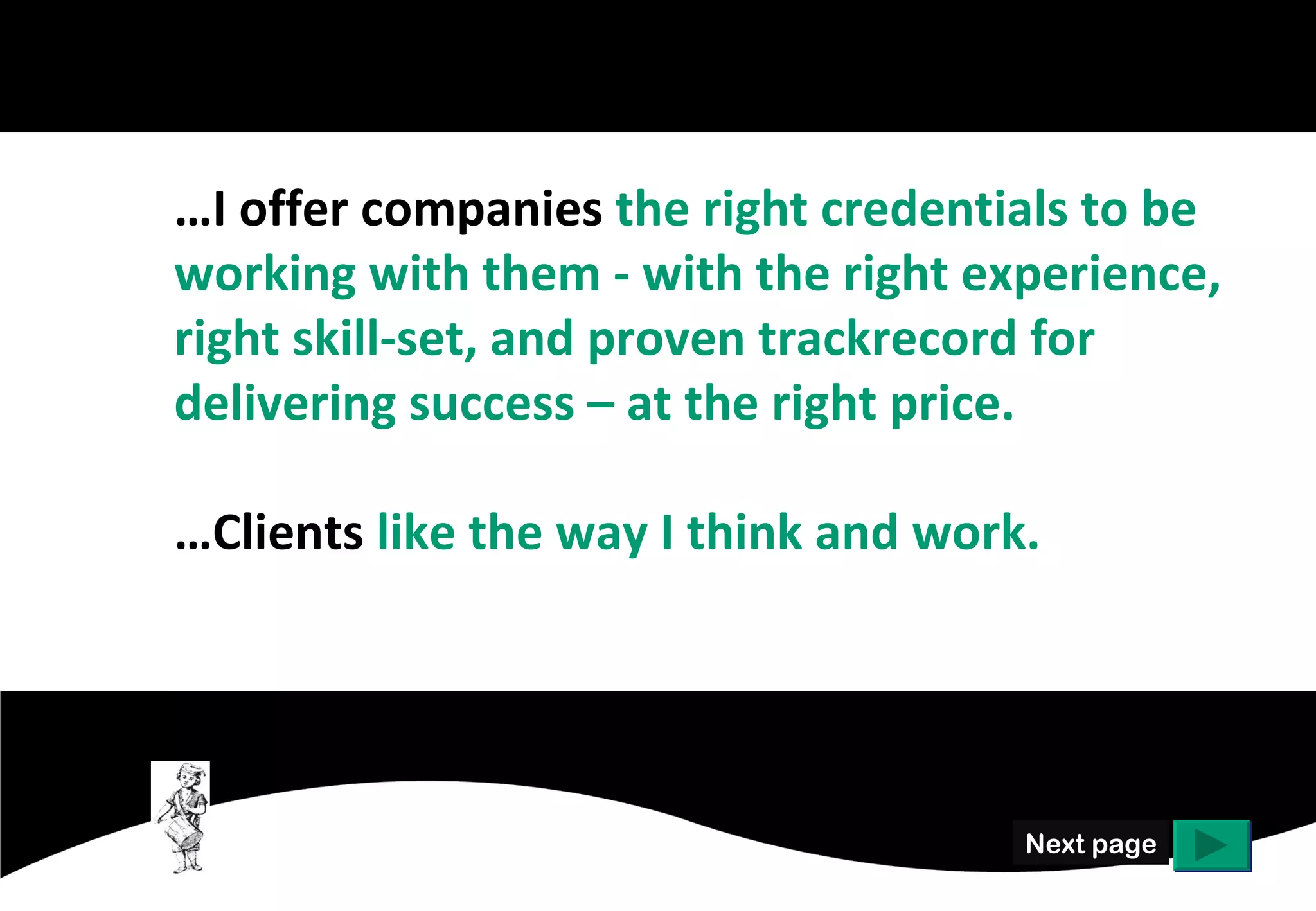 …I offer companies the right credentials to be
working with them - with the right experience,
right skill-set, and proven trackrecord for
delivering success – at the right price.

…Clients like the way I think and work.




                                      Next page
 