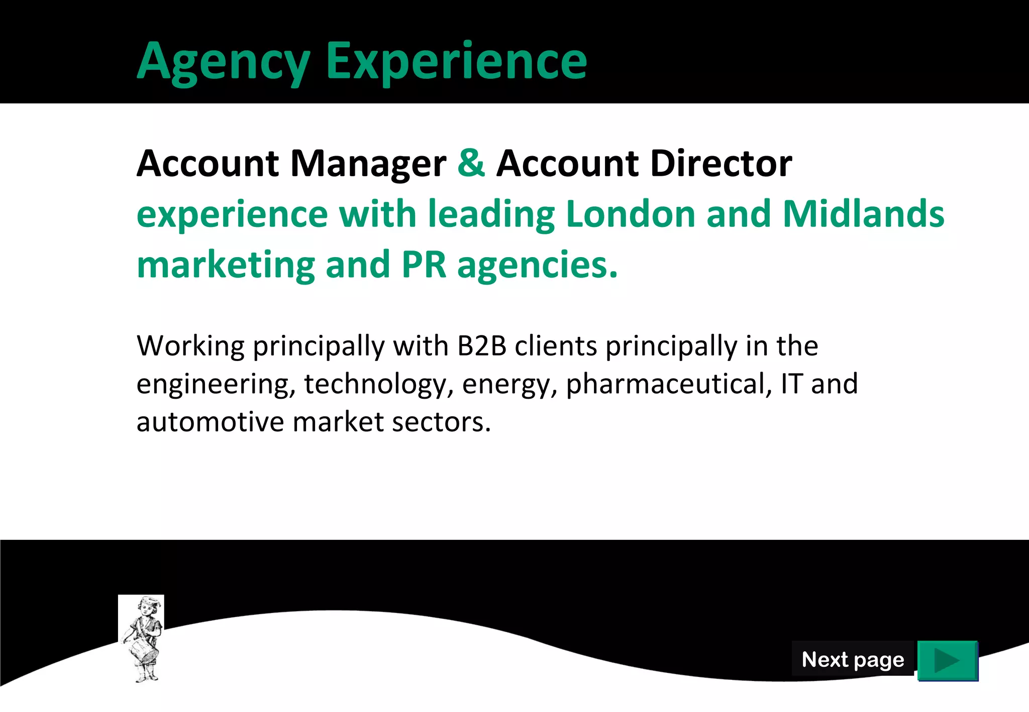 Agency Experience
Account Manager & Account Director
experience with leading London and Midlands
marketing and PR agencies.
Working principally with B2B clients principally in the
engineering, technology, energy, pharmaceutical, IT and
automotive market sectors.




                                                   Next page
 