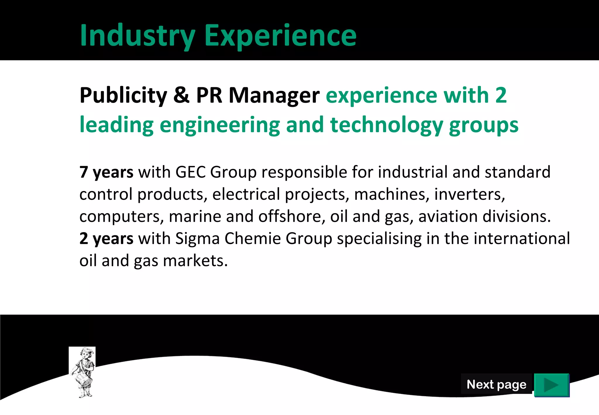 Industry Experience
Publicity & PR Manager experience with 2
leading engineering and technology groups
7 years with GEC Group responsible for industrial and standard
control products, electrical projects, machines, inverters,
computers, marine and offshore, oil and gas, aviation divisions.
2 years with Sigma Chemie Group specialising in the international
oil and gas markets.




                                                   Next page
 