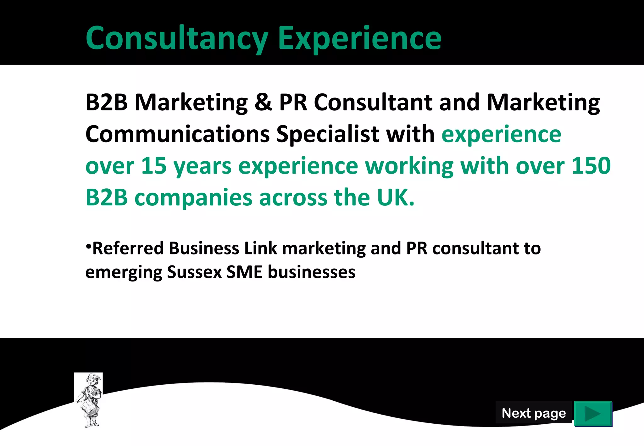 Consultancy Experience
B2B Marketing & PR Consultant and Marketing
Communications Specialist with experience over
15 years experience working with over 150 B2B
companies across the UK.
• Referred Business Link marketing and PR consultant to
  emerging Sussex SME businesses




                                                Next page
 