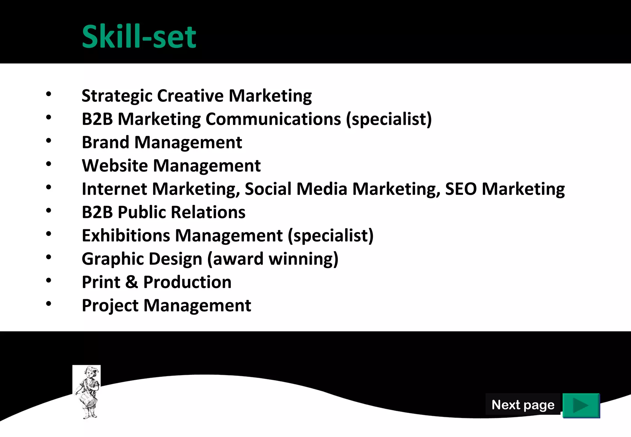 Skill-set
•   Strategic Creative Marketing
•   B2B Marketing Communications (specialist)
•   Brand Management
•   Website Management
•   Internet Marketing, Social Media Marketing, SEO Marketing
•   B2B Public Relations
•   Exhibitions Management (specialist)
•   Graphic Design (award winning)
•   Print & Production
•   Project Management




                                                    Next page
 