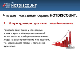 Что дает магазинам сервис HOTDISCOUNT:

2.   Новую аудиторию для вашего онлайн-магазина

Размещая вашу акцию у нас, помимо
новых покупателей на протяжении всей
акции, вы также вообще привлекаете новых
людей на ваше предложение и на ваш сайт,
т.е. увеличиваете трафик и постоянную
аудиторию.
 