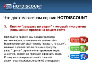 Что дает магазинам сервис HOTDISCOUNT:

3.   Кнопку "заказать по акции" - готовый инструмент
     повышения продаж на вашем сайте

При подаче проекта вам предоставляется
код кнопки для размещения на вашем сайте.
Ваши посетители видят кнопку "заказать по акции",
кликают и узнают, что по данному продукту
у вас "горячая" ограниченная временем акция.
А, значит, вероятнее поспешат оформить заказ.
К тому же еще и рассказывают о вашей
акции через социальные сети (об этом далее).
 