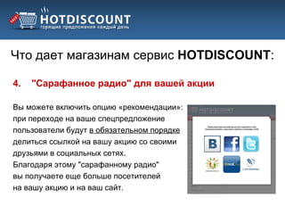 Что дает магазинам сервис HOTDISCOUNT:

4.   "Сарафанное радио" для вашей акции

Вы можете включить опцию «рекомендации»:
при переходе на ваше спецпредложение
пользователи будут в обязательном порядке
делиться ссылкой на вашу акцию со своими
друзьями в социальных сетях.
Благодаря этому "сарафанному радио"
вы получаете еще больше посетителей
на вашу акцию и на ваш сайт.
 