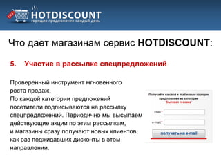 Что дает магазинам сервис HOTDISCOUNT:

5.   Участие в рассылке спецпредложений

Проверенный инструмент мгновенного
роста продаж.
По каждой категории предложений
посетители подписываются на рассылку
спецпредложений. Периодично мы высылаем
действующие акции по этим рассылкам,
и магазины сразу получают новых клиентов,
как раз поджидавших дисконты в этом
направлении.
 