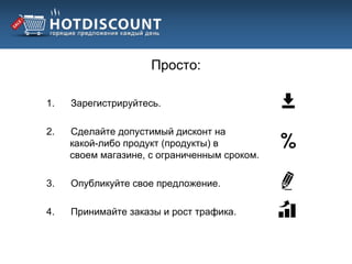 Просто:

1.   Зарегистрируйтесь.

2.   Сделайте допустимый дисконт на
     какой-либо продукт (продукты) в
     своем магазине, с ограниченным сроком.

3.   Опубликуйте свое предложение.

4.   Принимайте заказы и рост трафика.
 