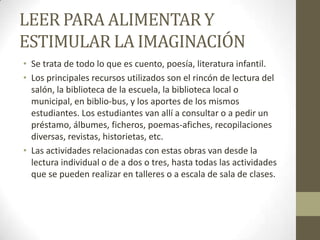 LEER PARA ALIMENTAR Y
ESTIMULAR LA IMAGINACIÓN
• Se trata de todo lo que es cuento, poesía, literatura infantil.
• Los principales recursos utilizados son el rincón de lectura del
salón, la biblioteca de la escuela, la biblioteca local o
municipal, en biblio-bus, y los aportes de los mismos
estudiantes. Los estudiantes van allí a consultar o a pedir un
préstamo, álbumes, ficheros, poemas-afiches, recopilaciones
diversas, revistas, historietas, etc.
• Las actividades relacionadas con estas obras van desde la
lectura individual o de a dos o tres, hasta todas las actividades
que se pueden realizar en talleres o a escala de sala de clases.
 