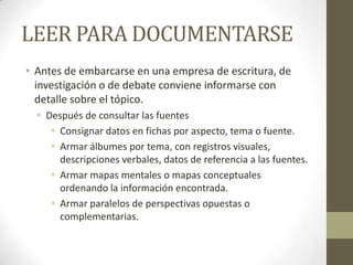LEER PARA DOCUMENTARSE
• Antes de embarcarse en una empresa de escritura, de
investigación o de debate conviene informarse con
detalle sobre el tópico.
• Después de consultar las fuentes
• Consignar datos en fichas por aspecto, tema o fuente.
• Armar álbumes por tema, con registros visuales,
descripciones verbales, datos de referencia a las fuentes.
• Armar mapas mentales o mapas conceptuales
ordenando la información encontrada.
• Armar paralelos de perspectivas opuestas o
complementarias.
 