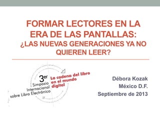 FORMAR LECTORES EN LA
ERA DE LAS PANTALLAS:
¿LAS NUEVAS GENERACIONES YA NO
QUIEREN LEER?
Débora Kozak
México D.F.
Septiembre de 2013
 