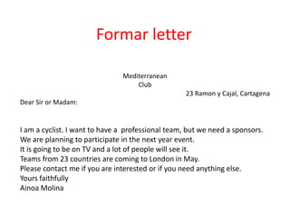 Formar letter
Mediterranean
Club
23 Ramon y Cajal, Cartagena
Dear Sir or Madam:
I am a cyclist. I want to have a professional team, but we need a sponsors.
We are planning to participate in the next year event.
It is going to be on TV and a lot of people will see it.
Teams from 23 countries are coming to London in May.
Please contact me if you are interested or if you need anything else.
Yours faithfully
Ainoa Molina
 