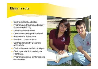 Elegir la ruta


● Centro de SOStenibilidad
● Programa de Integración Social y
  Educativa (PISYE)
● Universidad de Barrios
● Centro de Liderazgo Estudiantil
                    g
● Preparatoria Politécnica
● Kimakul - comercio justo
● C t
  Centros d S l d y D
           de Salud Desarrolloll
  (CESADE)
● Clínica de Atención Odontológica
● Centro para la Solidaridad y la
  Filantropía
● Programa nacional e internacional
      g
  de misiones
 