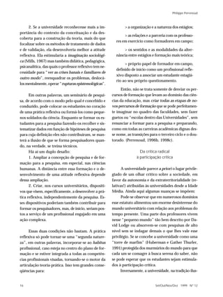 Philippe Perrenoud



     2. Se a universidade reconhecesse mais a im-               > a organização e a natureza dos estágios;
portância do contexto da conceituação e da des-
                                                                > as relações e a parceria com os professo-
coberta para a construção da teoria, mais do que
                                                           res em exercício como formadores em campo;
focalizar sobre os métodos de tratamento de dados
e de validação, ela desenvolveria melhor a atitude             > os sentidos e as modalidades da alter-
reflexiva. Ela estimularia a imaginação sociológi-         nância entre estágios e formação mais teórica;
ca (Mills, 1967) mas também didática, pedagógica,
                                                                > próprio papel de formador em campo,
psicanalítica, das quais o professor reflexivo tem ne-
                                                           definido de início como um profissional refle-
cessidade para “ver as crises banais e familiares de
                                                           xivo disposto a associar um estudante estagiá-
outro modo”, reenquadrar os problemas, deslocá-
                                                           rio ao seu próprio questionamento.
los mentalmente, operar “rupturas epistemológicas”.
                                                               Então, não se trata somente de desviar os per-
      Em outras palavras, um seminário de pesqui-        cursos de formação que levam ao domínio das ciên-
sa, de acordo com o modo pelo qual é concebido e         cias da educação, mas criar todas as etapas de no-
conduzido, pode colocar os estudantes no coração         vos percursos de formação que se pode perfeitamen-
de uma prática reflexiva ou formá-los como peque-        te imaginar no quadro das faculdades, sem fazer
nos soldados da ciência. Enquanto se formar os es-       guetos ou “escolas dentro das Universidades”, sem
tudantes para a pesquisa fazendo-os recolher e sis-      renunciar a formar para a pesquisa e preparando,
tematizar dados em função de hipóteses de pesquisa       como em todas as carreiras acadêmicas dignas des-
para cuja definição eles não contribuíram, se man-       se nome, as transições para o terceiro ciclo e o dou-
terá a ilusão de que se forma pesquisadores quan-        torado. (Perrenoud, 1996b, 1998c).
do, na verdade, se treina técnicos.
      Há aí um duplo desafio:                                             Da crítica radical
      1. Ampliar a concepção de pesquisa e de for-                      à participação crítica
mação para a pesquisa, em especial, nas ciências
humanas. A distância entre essa formação e o de-               A universidade parece a priori o lugar privile-
senvolvimento de uma atitude reflexiva depende           giado de um olhar crítico sobre a sociedade, em
dessa ampliação.                                         favor da autonomia e da extraterritorialidade (re-
      2. Criar, nos cursos universitários, dispositi-    lativas!) atribuídas às universidades desde a Idade
vos que visem, especificamente, a desenvolver a prá-     Média. Ainda aqui algumas nuanças se impõem:
tica reflexiva, independentemente da pesquisa. Es-             Pode-se observar que em numerosos domínios
ses dispositivos poderiam também contribuir para         esse estatuto alimentou um enorme desinteresse do
formar os pesquisadores, mas, de início, seriam pos-     mundo universitário com relação aos problemas do
tos a serviço de um profissional engajado em uma         tempo presente. Uma parte dos professores vivem
ação complexa.                                           nesse “pequeno mundo” tão bem descrito por Da-
                                                         vid Lodge ou absorvem-se com pesquisas de alto
      Essas duas condições não bastam. A prática         nível sem se indagar demais o que lhes vale esse
reflexiva só pode tornar-se uma “segunda nature-         privilégio. Se se concebe a universidade como uma
za”, em outras palavras, incorporar-se ao habitus        “torre de marfim” (Huberman e Gather Thurler,
profissional, caso esteja no centro do plano de for-     1991) protegida dos murmúrios do mundo para que
mação e se estiver integrada a todas as competên-        cada um se consagre à busca serena do saber, não
cias profissionais visadas, tornando-se o motor da       se pode esperar que os estudantes sejam estimula-
articulação teoria-prática. Isso tem grandes conse-      dos à participação crítica.
qüências para:                                                 Inversamente, a universidade, na tradição ilus-


16                                                                                 Set/Out/Nov/Dez 1999 N º 12
 