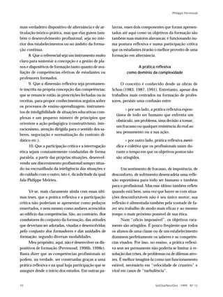 Philippe Perrenoud



num verdadeiro dispositivo de alternância e de ar-      lavras, esses dois componentes que foram apresen-
ticulação teórico-prática, mas que elas guiem tam-      tados até aqui como os objetivos da formação são
bém o desenvolvimento profissional, seja no inte-       também suas maiores alavancas: é funcionando nu-
rior dos estabelecimentos ou no âmbito da forma-        ma postura reflexiva e numa participação crítica
ção contínua.                                           que os estudantes tirarão o melhor proveito de uma
      8. Que o referencial seja um instrumento muito    formação em alternância.
claro para sustentar a concepção e a gestão de pla-
nos e dispositivos de formação tanto quanto de ava-                   A prática reflexiva
liação de competências efetivas de estudantes ou                 como domínio da complexidade
professores formados.
      9. Que a dimensão reflexiva seja prontamen-            O conceito é conhecido desde as obras de
te inscrita na própria concepção das competências;      Schon (1983, 1987, 1991). Entretanto, apesar dos
que se renuncie então às prescrições fechadas ou às     trabalhos mais centrados na formação de profes-
receitas, para propor conhecimentos argutos sobre       sores, persiste uma confusão entre:
os processos de ensino-aprendizagem, instrumen-
                                                               > por um lado, a prática reflexiva espon-
tos de inteligibilidade de situações educativas com-
                                                          tânea de todo ser humano que enfrenta um
plexas e um pequeno número de princípios que
                                                          obstáculo, um problema, uma decisão a tomar,
orientem a ação pedagógica (construtivismo, inte-
                                                          um fracasso ou qualquer resistência do real ao
racionismo, atenção dirigida para o sentido dos sa-
                                                          seu pensamento ou a sua ação;
beres, negociação e normatização do contrato di-
dático etc.).                                                  > por outro lado, prática reflexiva metó-
      10. Que a participação crítica e a interrogação     dica e coletiva que os profissionais usam du-
ética sejam constantemente conduzidas de forma            rante o tempo em que os objetivos postos não
paralela, a partir das próprias situações, desenvol-      são atingidos.
vendo um discernimento profissional sempre situa-
do na encruzilhada da inteligência das situações e            Um sentimento de fracasso, de impotência, de
do cuidado com o outro, isto é, da solicitude da qual   desconforto, de sofrimento desencadeia uma refle-
fala Philippe Meirieu.                                  xão espontânea para todo ser humano e também
                                                        para o profissional. Mas esse último também reflete
      Vê-se, mais claramente ainda com essas últi-      quando está bem, uma vez que haver-se com situa-
mas teses, que a prática reflexiva e a participação     ções desconfortáveis não é seu único motor; sua
crítica não poderiam se apresentar como pedaços         reflexão é alimentada também pela vontade de fa-
enxertados, e nem mesmo como andares acrescidos         zer seu trabalho de modo mais eficaz e ao mesmo
ao edifício das competências. São, ao contrário, fios   tempo o mais próximo possível de sua ética.
condutores do conjunto da formação, das atitudes              Num “ofício impossível”, os objetivos rara-
que deveriam ser adotadas, visadas e desenvolvidas      mente são atingidos. É pouco freqüente que todos
pelo conjunto dos formadores e das unidades de          os alunos de uma classe ou de um estabelecimento
formação, segundo diversas modalidades.                 dominem perfeitamente os saberes e as competên-
      Meu propósito, aqui, não é desenvolver os dis-    cias visados. Por isso, no ensino, a prática reflexi-
positivos de formação (Perrenoud, 1996b, 1998c).        va sem ser permanente não poderia se limitar à re-
Basta dizer que as competências profissionais só        solução das crises, de problemas ou de dilemas atro-
podem, na verdade, ser construídas graças a uma         zes. É melhor imaginá-la como um funcionamento
prática reflexiva e na qual haja participação que se    estável, necessário em “velocidade de cruzeiro” e
assegure desde o início dos estudos. Em outras pa-      vital em casos de “turbulência”.


10                                                                                Set/Out/Nov/Dez 1999 N º 12
 
