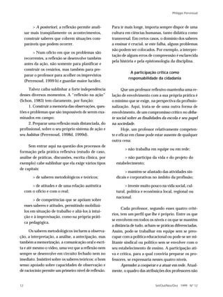 Philippe Perrenoud



          > A posteriori, a reflexão permite anali-     Para ir mais longe, importa sempre dispor de uma
     sar mais tranqüilamente os acontecimentos,         cultura em ciências humanas, tanto didática como
     construir saberes que cobrem situações com-        transversal. Em certos casos, o domínio dos saberes
     paráveis que podem ocorrer.                        a ensinar é crucial, se este falha, alguns problemas
                                                        não podem ser colocados. Por exemplo, a interpre-
          > Num ofício em que os problemas são
                                                        tação de alguns erros de compreensão é esclarecida
     recorrentes, a reflexão se desenvolve também
                                                        pela história e pela epistomologia da disciplina.
     antes da ação, não somente para planificar e
     construir os cenários, mas também para pre-
                                                                   A participação crítica como
     parar o professor para acolher os imprevistos
                                                                  responsabilidade da cidadania
     (Perrenoud, 1999 b) e guardar maior lucidez.

      Talvez caiba sublinhar a forte independência            Que um professor reflexivo mantenha uma re-
desses diversos momentos. A “reflexão na ação”          lação de envolvimento com a sua própria prática é
(Schon, 1983) tem claramente, por função:               o mínimo que se exige, na perspectiva da profissio-
      1. Construir a memória das observações, ques-     nalização. Aqui, trata-se de uma outra forma de
tões e problemas que são impossíveis de serem exa-      envolvimento, de um compromisso crítico no deba-
minados em campo;                                       te social sobre as finalidades da escola e seu papel
      2. Preparar uma reflexão mais distanciada, do     na sociedade.
profissional, sobre o seu próprio sistema de ação e           Hoje, um professor relativamente competen-
seu habitus (Perrenoud, 1998d, 1999d).                  te e eficaz em classe pode estar ausente de qualquer
                                                        outra cena:
     Sem entrar aqui na questão dos processos de
                                                               > não trabalha em equipe ou em rede;
formação pela prática reflexiva (estudo de caso,
análise de práticas, discussões, escrita clínica, por          > não participa da vida e do projeto do
exemplo) cabe sublinhar que ela exige vários tipos        estabelecimento;
de capitais:
                                                               > mantém-se afastado das atividades sin-
          > de saberes metodológicos e teóricos;          dicais e corporativas no âmbito da profissão;

         > de atitudes e de uma relação autêntica              > investe muito pouco na vida social, cul-
     com o ofício e com o real;                           tural, política e econômica local, regional ou
                                                          nacional.
          > de competências que se apóiam sobre
     esses saberes e atitudes, permitindo mobilizá-
                                                              Cada professor, segundo esses quatro crité-
     los em situação de trabalho e aliá-los à intui-
                                                        rios, tem um perfil que lhe é próprio. Entre os que
     ção e à improvisação, como na própria práti-
                                                        se envolvem em todos os níveis e os que se mantêm
     ca pedagógica.
                                                        a distância de tudo, acham-se práticas diferenciadas.
      Os saberes metodológicos incluem a observa-       Assim, pode-se trabalhar em equipe sem se preo-
ção, a interpretação, a análise, a antecipação, mas     cupar com a política educacional ou pode-se ser mi-
também a memorização, a comunicação oral e escri-       litante sindical ou político sem se envolver com o
ta e até mesmo o vídeo, uma vez que a reflexão nem      seu estabelecimento de ensino. A participação ati-
sempre se desenvolve em circuito fechado nem no         va e crítica, para a qual conviria preparar os pro-
imediato. Insistirei sobre os saberes teóricos: o bom   fessores, se expressaria nesses quatro níveis.
senso apoiado sobre capacidades de observação e               Aprender a cooperar e a atuar em rede. Atual-
de raciocínio permite um primeiro nível de reflexão.    mente, o quadro das atribuições dos professores não


12                                                                                Set/Out/Nov/Dez 1999 N º 12
 