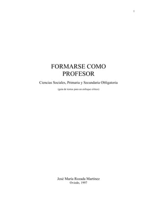1
FORMARSE COMO
PROFESOR
Ciencias Sociales, Primaria y Secundaria Obligatoria
(guía de textos para un enfoque crítico)
José María Rozada Martínez
Oviedo, 1997
 