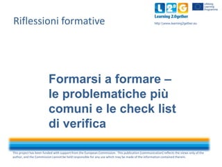 This project has been funded with support from the European Commission. This publication [communication] reflects the views only of the
author, and the Commission cannot be held responsible for any use which may be made of the information contained therein.
http:www.learning2gether.euRiflessioni formative
Formarsi a formare –
le problematiche più
comuni e le check list
di verifica
 