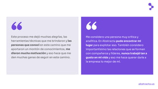 abstracta.us
Este proceso me dejó muchas alegrías, las
herramientas técnicas que me brindaron y las
personas que conocí en este camino que me
aportaron un montón de conocimientos, me
dieron mucha motivación y eso hace que me
den muchas ganas de seguir en este camino.
Me considero una persona muy crítica y
analítica. En Abstracta pude encontrar mi
lugar para explotar eso. También considero
importantísimo las relaciones que se forman
con compañeros y líderes, nunca trabajé tan a
gusto en mi vida y eso me hace querer darle a
la empresa lo mejor de mí.
 