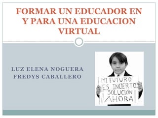 LUZ ELENA NOGUERA FREDYS CABALLERO FORMAR UN EDUCADOR EN Y PARA UNA EDUCACION VIRTUAL 