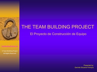 THE TEAM BUILDING PROJECT
                            El Proyecto de Construcción de Equipo


TeamBuildingProject.com


© Team Building Project
  All Rights Reserved




                                                                   Presented by:
                                                         Germán Eduardo Ferreyra
 
