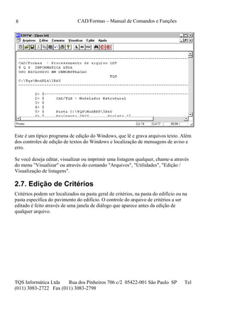 CAD/Formas – Manual de Comandos e Funções
TQS Informática Ltda Rua dos Pinheiros 706 c/2 05422-001 São Paulo SP Tel
(011) 3083-2722 Fax (011) 3083-2798
8
Este é um típico programa de edição do Windows, que lê e grava arquivos texto. Além
dos controles de edição de textos do Windows e localização de mensagens de aviso e
erro.
Se você deseja editar, visualizar ou imprimir uma listagem qualquer, chame-a através
do menu "Visualizar" ou através do comando "Arquivos", "Utilidades", "Edição /
Visualização de listagens".
2.7. Edição de Critérios
Critérios podem ser localizados na pasta geral de critérios, na pasta do edifício ou na
pasta específica do pavimento do edifício. O controle do arquivo de critérios a ser
editado é feito através de uma janela de diálogo que aparece antes da edição de
qualquer arquivo.
 