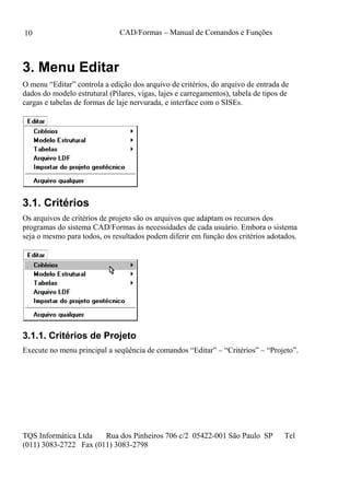 CAD/Formas – Manual de Comandos e Funções
TQS Informática Ltda Rua dos Pinheiros 706 c/2 05422-001 São Paulo SP Tel
(011) 3083-2722 Fax (011) 3083-2798
10
3. Menu Editar
O menu “Editar” controla a edição dos arquivo de critérios, do arquivo de entrada de
dados do modelo estrutural (Pilares, vigas, lajes e carregamentos), tabela de tipos de
cargas e tabelas de formas de laje nervurada, e interface com o SISEs.
3.1. Critérios
Os arquivos de critérios de projeto são os arquivos que adaptam os recursos dos
programas do sistema CAD/Formas às necessidades de cada usuário. Embora o sistema
seja o mesmo para todos, os resultados podem diferir em função dos critérios adotados.
3.1.1. Critérios de Projeto
Execute no menu principal a seqüência de comandos “Editar” – “Critérios” – “Projeto”.
 