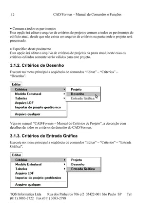 CAD/Formas – Manual de Comandos e Funções
TQS Informática Ltda Rua dos Pinheiros 706 c/2 05422-001 São Paulo SP Tel
(011) 3083-2722 Fax (011) 3083-2798
12
 Comum a todos os pavimentos
Esta opção irá editar o arquivo de critérios de projetos comum a todos os pavimentos do
edifício atual, desde que não exista um arquivo de critérios na pasta onde o projeto será
processado.
 Especifico deste pavimento
Esta opção irá editar o arquivo de critérios de projetos na pasta atual, neste caso os
critérios editados somente serão válidos para este projeto.
3.1.2. Critérios de Desenho
Execute no menu principal a seqüência de comandos “Editar” – “Critérios” –
“Desenho”.
Veja no manual “CAD/Formas – Manual de Critérios de Projeto”, a descrição com
detalhes de todos os critérios de desenho do CAD/Formas.
3.1.3. Critérios de Entrada Gráfica
Execute no menu principal a seqüência de comandos “Editar” – “Critérios” – “Entrada
Gráfica”.
 