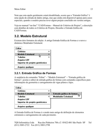 Menu Editar
TQS Informática Ltda Rua dos Pinheiros 706 c/2 05422-001 São Paulo SP Tel
(011) 3083-2722 Fax (011) 3083-2798
13
Note que esta opção geralmente estará desabilitada, ocorre que a “Entrada Gráfica” é
uma opção de entrada de dados antiga, mas que ainda está disponível apenas para casos
especiais, quando o usuário precisa rever algum projeto concluído em versões antigas.
Veja no manual “on-line” “CAD/Formas – Manual de Critérios de Projeto”, a descrição
com detalhes de todos os Critérios de Projeto, Desenho e Entrada Gráfica do
CAD/Formas.
3.2. Modelo Estrutural
Existem dois formatos de edição: A antiga Entrada Gráfica de Formas e o novo e
dinâmico Modelador Estrutural.
3.2.1. Entrada Gráfica de Formas
A seqüência de comandos “Editar” – “Modelo Estrutural” – “Entrada gráfica de
formas”, aciona o editor de entrada gráfica de formas com comandos específicos para
informações de geometria e carregamentos de vigas pilares e lajes.
A Entrada Gráfica de Formas é o modo mais antigo de definição de elementos
estruturais e carregamentos de cada pavimento.
 