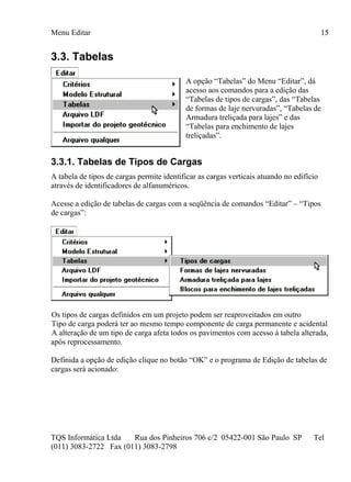 Menu Editar
TQS Informática Ltda Rua dos Pinheiros 706 c/2 05422-001 São Paulo SP Tel
(011) 3083-2722 Fax (011) 3083-2798
15
3.3. Tabelas
A opção “Tabelas” do Menu “Editar”, dá
acesso aos comandos para a edição das
“Tabelas de tipos de cargas”, das “Tabelas
de formas de laje nervuradas”, “Tabelas de
Armadura treliçada para lajes” e das
“Tabelas para enchimento de lajes
treliçadas”.
3.3.1. Tabelas de Tipos de Cargas
A tabela de tipos de cargas permite identificar as cargas verticais atuando no edifício
através de identificadores de alfanuméricos.
Acesse a edição de tabelas de cargas com a seqüência de comandos “Editar” – “Tipos
de cargas”:
Os tipos de cargas definidos em um projeto podem ser reaproveitados em outro
Tipo de carga poderá ter ao mesmo tempo componente de carga permanente e acidental
A alteração de um tipo de carga afeta todos os pavimentos com acesso à tabela alterada,
após reprocessamento.
Definida a opção de edição clique no botão “OK” e o programa de Edição de tabelas de
cargas será acionado:
 