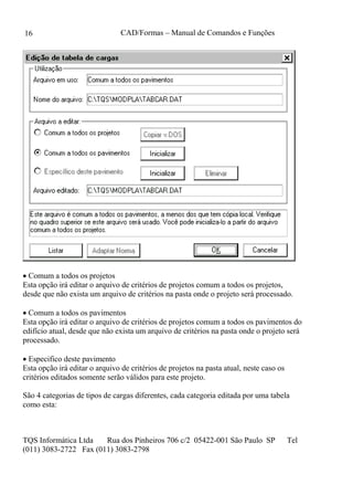 CAD/Formas – Manual de Comandos e Funções
TQS Informática Ltda Rua dos Pinheiros 706 c/2 05422-001 São Paulo SP Tel
(011) 3083-2722 Fax (011) 3083-2798
16
 Comum a todos os projetos
Esta opção irá editar o arquivo de critérios de projetos comum a todos os projetos,
desde que não exista um arquivo de critérios na pasta onde o projeto será processado.
 Comum a todos os pavimentos
Esta opção irá editar o arquivo de critérios de projetos comum a todos os pavimentos do
edifício atual, desde que não exista um arquivo de critérios na pasta onde o projeto será
processado.
 Especifico deste pavimento
Esta opção irá editar o arquivo de critérios de projetos na pasta atual, neste caso os
critérios editados somente serão válidos para este projeto.
São 4 categorias de tipos de cargas diferentes, cada categoria editada por uma tabela
como esta:
 