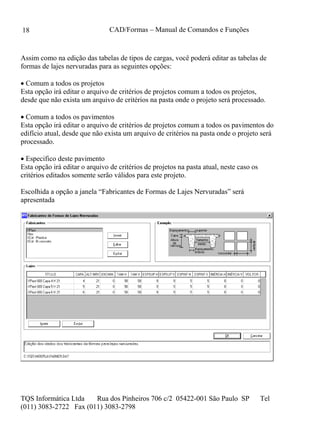 CAD/Formas – Manual de Comandos e Funções
TQS Informática Ltda Rua dos Pinheiros 706 c/2 05422-001 São Paulo SP Tel
(011) 3083-2722 Fax (011) 3083-2798
18
Assim como na edição das tabelas de tipos de cargas, você poderá editar as tabelas de
formas de lajes nervuradas para as seguintes opções:
 Comum a todos os projetos
Esta opção irá editar o arquivo de critérios de projetos comum a todos os projetos,
desde que não exista um arquivo de critérios na pasta onde o projeto será processado.
 Comum a todos os pavimentos
Esta opção irá editar o arquivo de critérios de projetos comum a todos os pavimentos do
edifício atual, desde que não exista um arquivo de critérios na pasta onde o projeto será
processado.
 Especifico deste pavimento
Esta opção irá editar o arquivo de critérios de projetos na pasta atual, neste caso os
critérios editados somente serão válidos para este projeto.
Escolhida a opção a janela “Fabricantes de Formas de Lajes Nervuradas” será
apresentada
 