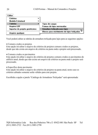 CAD/Formas – Manual de Comandos e Funções
TQS Informática Ltda Rua dos Pinheiros 706 c/2 05422-001 São Paulo SP Tel
(011) 3083-2722 Fax (011) 3083-2798
20
Você poderá editar as tabelas de armadura treliçada para lajes para as seguintes opções:
 Comum a todos os projetos
Esta opção irá editar o arquivo de critérios de projetos comum a todos os projetos,
desde que não exista um arquivo de critérios na pasta onde o projeto será processado.
 Comum a todos os pavimentos
Esta opção irá editar o arquivo de critérios de projetos comum a todos os pavimentos do
edifício atual, desde que não exista um arquivo de critérios na pasta onde o projeto será
processado.
 Especifico deste pavimento
Esta opção irá editar o arquivo de critérios de projetos na pasta atual, neste caso os
critérios editados somente serão válidos para este projeto.
Escolhida a opção a janela “Catálogo de Armaduras Treliçadas” será apresentada:
 