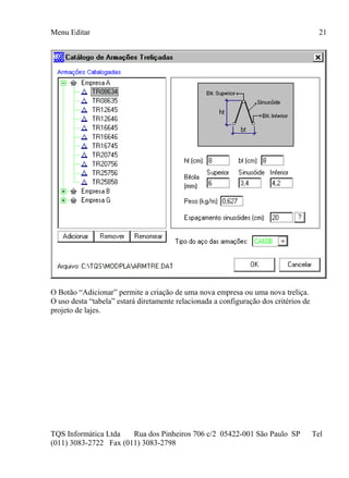 Menu Editar
TQS Informática Ltda Rua dos Pinheiros 706 c/2 05422-001 São Paulo SP Tel
(011) 3083-2722 Fax (011) 3083-2798
21
O Botão “Adicionar” permite a criação de uma nova empresa ou uma nova treliça.
O uso desta “tabela” estará diretamente relacionada a configuração dos critérios de
projeto de lajes.
 