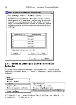 CAD/Formas – Manual de Comandos e Funções
TQS Informática Ltda Rua dos Pinheiros 706 c/2 05422-001 São Paulo SP Tel
(011) 3083-2722 Fax (011) 3083-2798
22
3.3.4. Tabelas de Blocos para Enchimento de Lajes
Treliçadas
Acesse a edição de tabelas de blocos para enchimento de lajes treliçadas com a
seqüência de comandos “Editar” – “Tabelas” – “Blocos para Enchimento de Lajes
Treliçadas”:
 