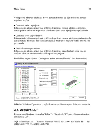 Menu Editar
TQS Informática Ltda Rua dos Pinheiros 706 c/2 05422-001 São Paulo SP Tel
(011) 3083-2722 Fax (011) 3083-2798
23
Você poderá editar as tabelas de blocos para enchimento de lajes treliçadas para as
seguintes opções:
 Comum a todos os projetos
Esta opção irá editar o arquivo de critérios de projetos comum a todos os projetos,
desde que não exista um arquivo de critérios na pasta onde o projeto será processado.
 Comum a todos os pavimentos
Esta opção irá editar o arquivo de critérios de projetos comum a todos os pavimentos do
edifício atual, desde que não exista um arquivo de critérios na pasta onde o projeto será
processado.
 Especifico deste pavimento
Esta opção irá editar o arquivo de critérios de projetos na pasta atual, neste caso os
critérios editados somente serão válidos para este projeto.
Escolhida a opção a janela “Catálogo de blocos para enchimento” será apresentada:
O Botão “Adicionar” permite a criação de novos enchimentos para diferentes materiais.
3.4. Arquivo LDF
Execute a seqüência de comandos “Editar” – “Arquivo LDF”, para editar ou visualizar
um arquivo LDF:
 