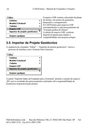 CAD/Formas – Manual de Comandos e Funções
TQS Informática Ltda Rua dos Pinheiros 706 c/2 05422-001 São Paulo SP Tel
(011) 3083-2722 Fax (011) 3083-2798
24
O arquivo LDF contém a descrição da planta
de formas, em termos de geometria,
dimensões e carregamentos.
O CAD/Formas gera arquivos LDF
correspondentes a cada processamento da
“Extração gráfica de formas”.
A edição do arquivo LDF, continua
disponível apenas para manter a
compatibilidade com projetos antigos.
3.5. Importar de Projeto Geotécnico
A seqüência de comandos “Editar” – “Importar do projeto geotécnico”, inicia o
processo de interface com o Sistema Solo Estrutura:
A janela “Importar dados da Fundação para a Estrutura” permite a seleção do arquivo
.IEF com os resultado dos processamentos realizados sob a responsabilidade do
Geotécnico responsável pelo projeto.
 