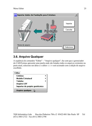 Menu Editar
TQS Informática Ltda Rua dos Pinheiros 706 c/2 05422-001 São Paulo SP Tel
(011) 3083-2722 Fax (011) 3083-2798
25
3.6. Arquivo Qualquer
A seqüência de comandos “Editar” – “Arquivo qualquer”, faz com que o gerenciador
do CAD/Formas apresente uma janela onde são listados todos os arquivos existentes na
pasta atual, selecione um deles e o editor EDITW será acionado com a edição do arquivo
escolhido.
 