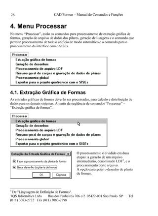 CAD/Formas – Manual de Comandos e Funções
TQS Informática Ltda Rua dos Pinheiros 706 c/2 05422-001 São Paulo SP Tel
(011) 3083-2722 Fax (011) 3083-2798
26
4. Menu Processar
No menu “Processar”, estão os comandos para processamento de extração gráfica de
formas, geração do arquivo de dados dos pilares, geração de listagens e o comando que
permite processamento de todo o edifício de modo automático,e o comando para o
processamento da interface com o SISEs.
4.1. Extração Gráfica de Formas
As entradas gráficas de formas deverão ser processadas, para cálculo e distribuição de
dados para os demais sistemas. A partir da seqüência de comandos “Processar” –
“Extração gráfica de formas”.
O processamento é dividido em duas
etapas: a geração de um arquivo
intermediário, denominado LDF3
, e o
processamento deste arquivo.
A opção para gerar o desenho de planta
de formas.
3
De "Linguagem de Definição de Formas".
 
