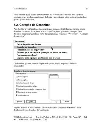 Menu Processar
TQS Informática Ltda Rua dos Pinheiros 706 c/2 05422-001 São Paulo SP Tel
(011) 3083-2722 Fax (011) 3083-2798
27
Você também pode fazer o processamento no Modelador Estrutural, para verificar
possíveis erros nos lançamentos dos dados de vigas, pilares, lajes, assim como também
gerar a planta de formas.
4.2. Geração de Desenhos
Para facilitar a verificação do lançamento das formas, o CAD/Formas permite emitir
desenhos de formas, locação de pilares e verificação de geometria e cargas. Estes
desenhos podem ser gerados a partir da seqüência de comandos “Processar” – “Geração
de desenhos”:
Os desenhos gerados, estarão disponíveis para a edição no painel direito do
gerenciador.
Veja no manual “CAD/Formas - Edição Gráfica de Desenhos de Formas” mais
detalhes sobre os desenhos de verificação.
 