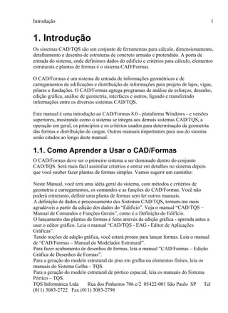 Introdução
TQS Informática Ltda Rua dos Pinheiros 706 c/2 05422-001 São Paulo SP Tel
(011) 3083-2722 Fax (011) 3083-2798
1
1. Introdução
Os sistemas CAD/TQS são um conjunto de ferramentas para cálculo, dimensionamento,
detalhamento e desenho de estruturas de concreto armado e protendido. A porta de
entrada do sistema, onde definimos dados do edifício e critérios para cálculo, elementos
estruturais e plantas de formas é o sistema CAD/Formas.
O CAD/Formas é um sistema de entrada de informações geométricas e de
carregamentos de edificações e distribuição de informações para projeto de lajes, vigas,
pilares e fundações. O CAD/Formas agrega programas de análise de esforços, desenho,
edição gráfica, análise de geometria, interfaces e outros, ligando e transferindo
informações entre os diversos sistemas CAD/TQS.
Este manual é uma introdução ao CAD/Formas 8.0 - plataforma Windows - e versões
superiores, mostrando como o sistema se integra aos demais sistemas CAD/TQS, a
operação em geral, os princípios e os critérios usados para determinação da geometria
das formas e distribuição de cargas. Outros manuais importantes para uso do sistema
serão citados ao longo deste manual.
1.1. Como Aprender a Usar o CAD/Formas
O CAD/Formas deve ser o primeiro sistema a ser dominado dentro do conjunto
CAD/TQS. Será mais fácil assimilar critérios e entrar em detalhes no sistema depois
que você souber fazer plantas de formas simples. Vamos sugerir um caminho:
Neste Manual, você terá uma idéia geral do sistema, com métodos e critérios de
geometria e carregamentos, os comandos e as funções do CAD/Formas. Você não
poderá entretanto, definir uma planta de formas sem ler outros manuais.
A definição de dados e processamento dos Sistemas CAD/TQS, tornam-me mais
agradáveis a partir da edição dos dados do “Edifício”. Veja o manual “CAD/TQS –
Manual de Comandos e Funções Gerais”, como é a Definição do Edifício.
O lançamento das plantas de formas é feito através de edição gráfica - aprenda antes a
usar o editor gráfico. Leia o manual “CAD/TQS - EAG - Editor de Aplicações
Gráficas”.
Tendo noções de edição gráfica, você estará pronto para lançar formas. Leia o manual
de “CAD/Formas – Manual do Modelador Estrutural”.
Para fazer acabamento de desenhos de formas, leia o manual “CAD/Formas – Edição
Gráfica de Desenhos de Formas”.
Para a geração do modelo estrutural do piso em grelha ou elementos finitos, leia os
manuais do Sistema Gelha – TQS.
Para a geração do modelo estrutural de pórtico espacial, leia os manuais do Sistema
Pórtico – TQS.
 